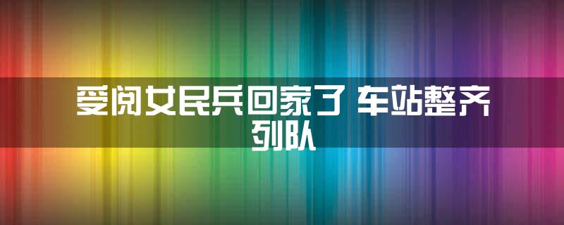 受阅女民兵回家了 车站整齐列队